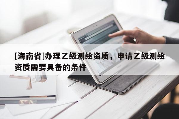 [海南省]办理乙级测绘资质，申请乙级测绘资质需要具备的条件