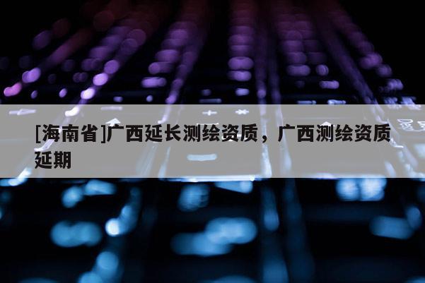 [海南省]广西延长测绘资质，广西测绘资质延期