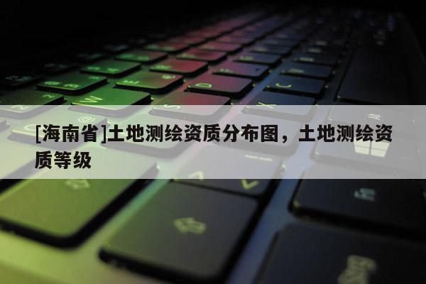 [海南省]土地测绘资质分布图，土地测绘资质等级