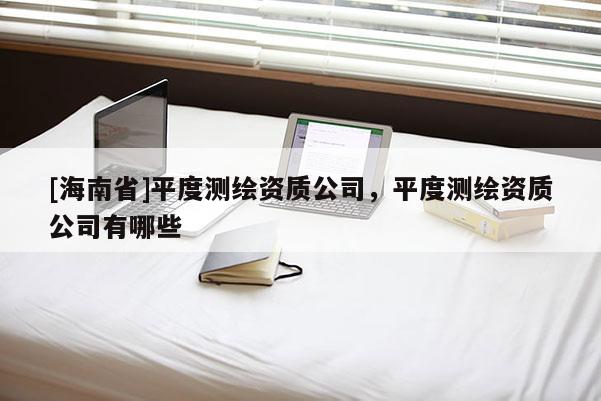 [海南省]平度测绘资质公司，平度测绘资质公司有哪些