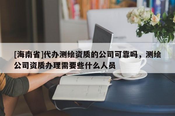 [海南省]代办测绘资质的公司可靠吗，测绘公司资质办理需要些什么人员