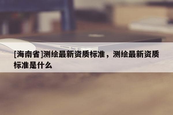 [海南省]测绘最新资质标准，测绘最新资质标准是什么