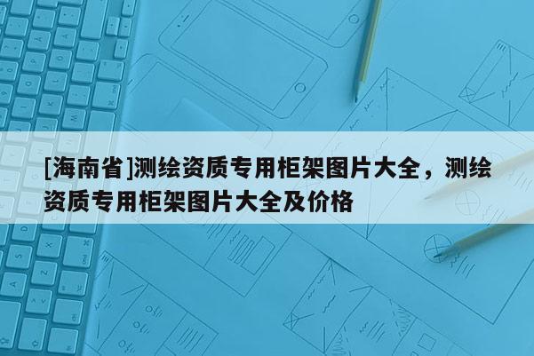 [海南省]测绘资质专用柜架图片大全，测绘资质专用柜架图片大全及价格