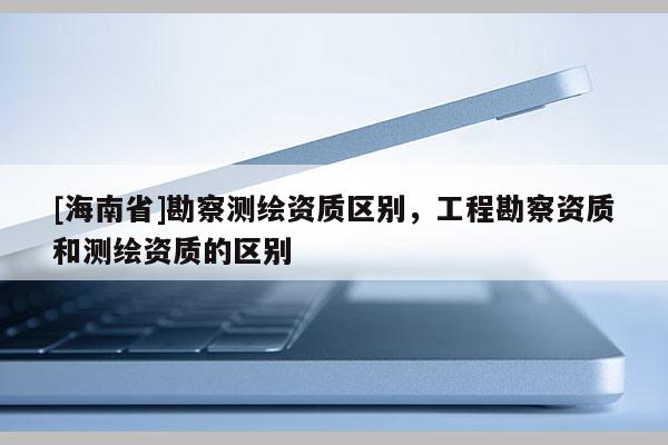 [海南省]勘察测绘资质区别，工程勘察资质和测绘资质的区别