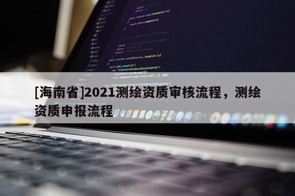 [海南省]2021测绘资质审核流程，测绘资质申报流程