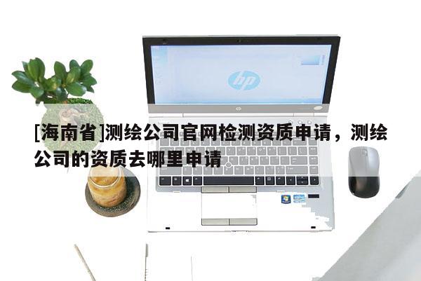 [海南省]测绘公司官网检测资质申请，测绘公司的资质去哪里申请