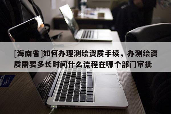 [海南省]如何办理测绘资质手续，办测绘资质需要多长时间什么流程在哪个部门审批