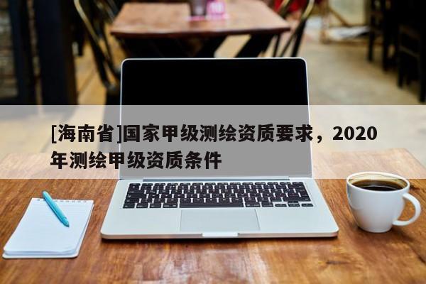 [海南省]国家甲级测绘资质要求，2020年测绘甲级资质条件