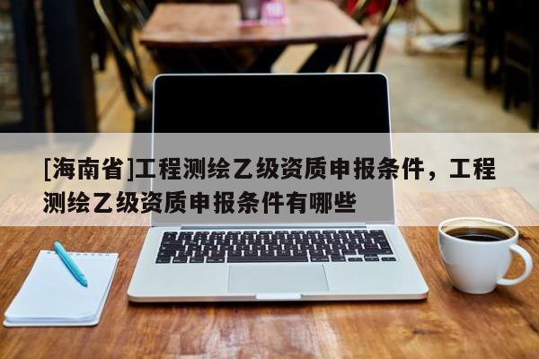 [海南省]工程测绘乙级资质申报条件，工程测绘乙级资质申报条件有哪些