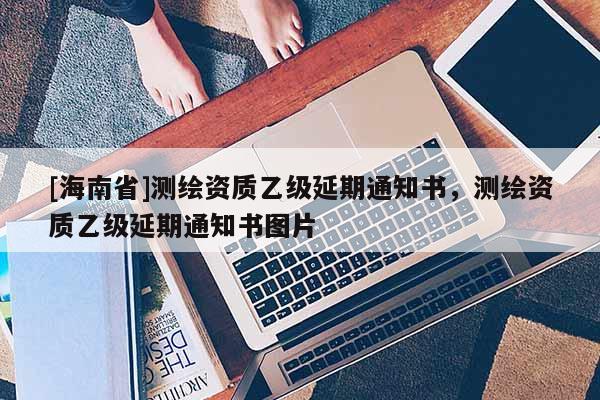 [海南省]测绘资质乙级延期通知书，测绘资质乙级延期通知书图片