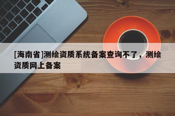 [海南省]测绘资质系统备案查询不了，测绘资质网上备案