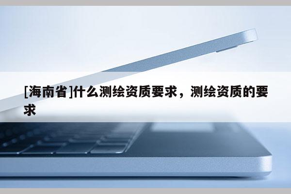 [海南省]什么测绘资质要求，测绘资质的要求