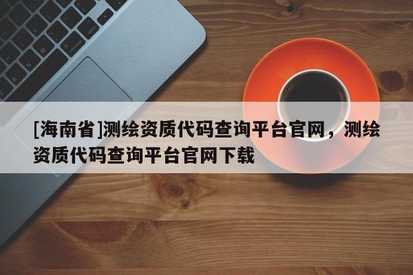 [海南省]测绘资质代码查询平台官网，测绘资质代码查询平台官网下载