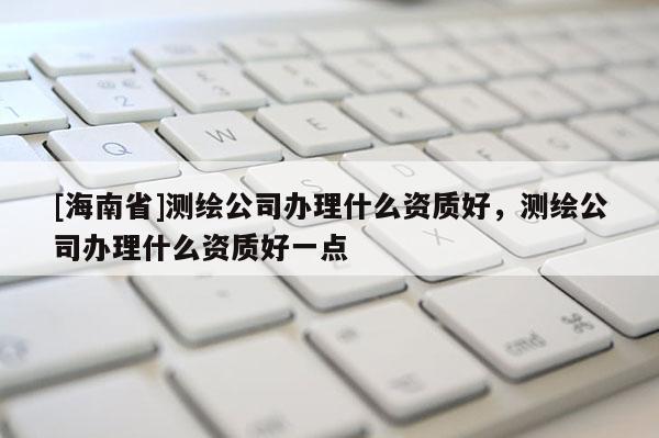 [海南省]测绘公司办理什么资质好，测绘公司办理什么资质好一点