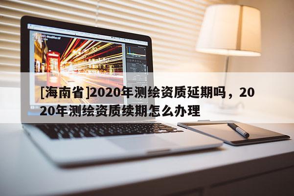 [海南省]2020年测绘资质延期吗，2020年测绘资质续期怎么办理