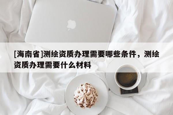[海南省]测绘资质办理需要哪些条件，测绘资质办理需要什么材料
