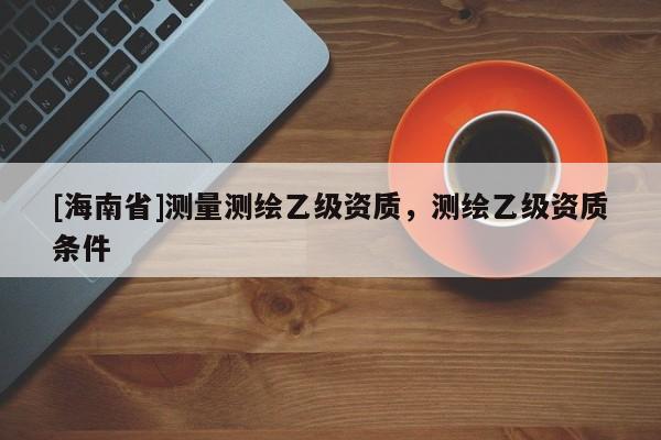 [海南省]测量测绘乙级资质，测绘乙级资质条件