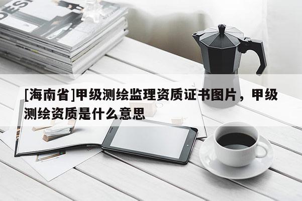 [海南省]甲级测绘监理资质证书图片，甲级测绘资质是什么意思