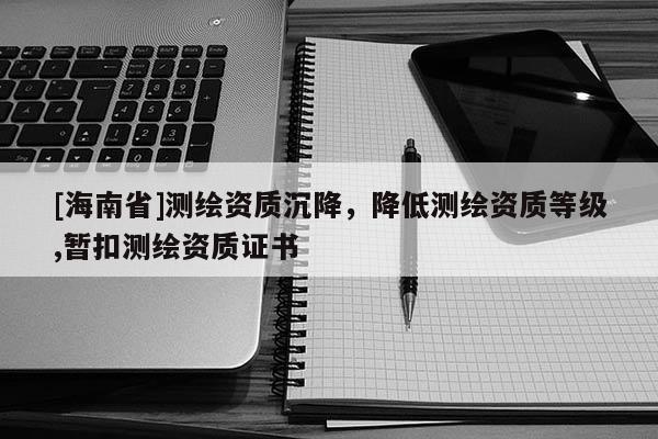 [海南省]测绘资质沉降，降低测绘资质等级,暂扣测绘资质证书