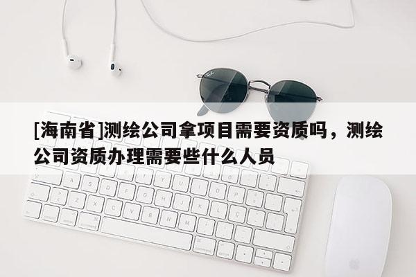 [海南省]测绘公司拿项目需要资质吗，测绘公司资质办理需要些什么人员
