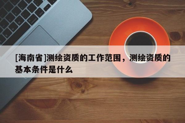 [海南省]测绘资质的工作范围，测绘资质的基本条件是什么