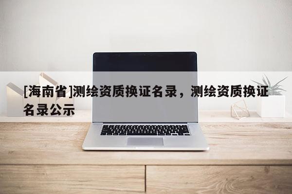[海南省]测绘资质换证名录，测绘资质换证名录公示
