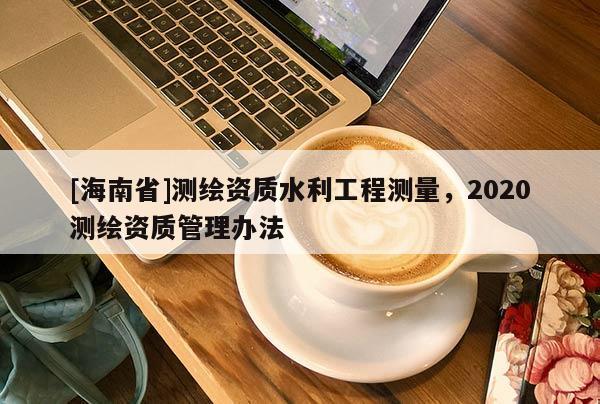 [海南省]测绘资质水利工程测量，2020测绘资质管理办法