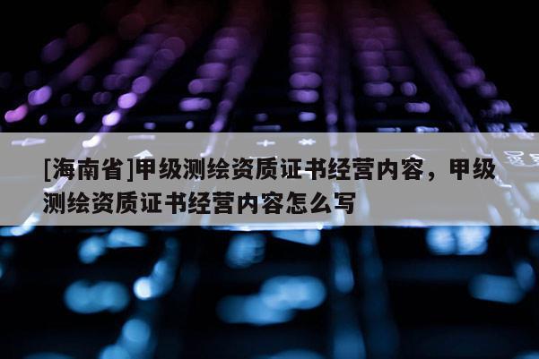 [海南省]甲级测绘资质证书经营内容，甲级测绘资质证书经营内容怎么写