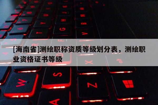 [海南省]测绘职称资质等级划分表，测绘职业资格证书等级
