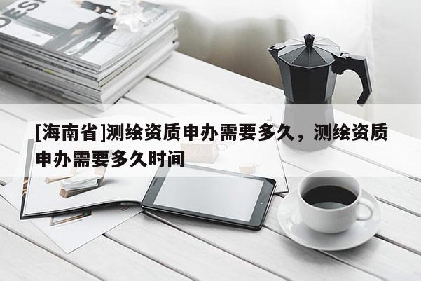[海南省]测绘资质申办需要多久，测绘资质申办需要多久时间