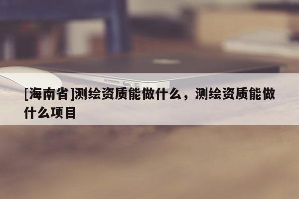 [海南省]测绘资质能做什么，测绘资质能做什么项目
