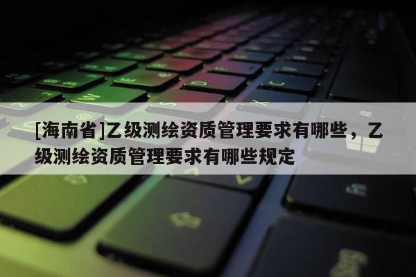 [海南省]乙级测绘资质管理要求有哪些，乙级测绘资质管理要求有哪些规定