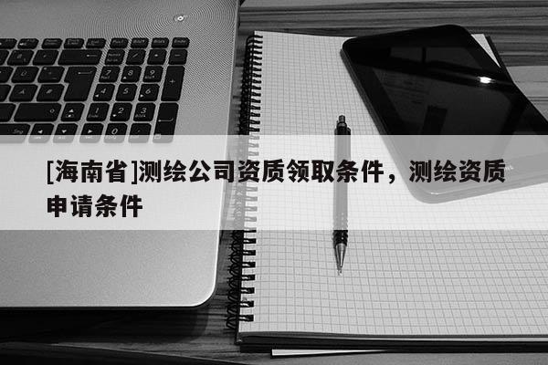 [海南省]测绘公司资质领取条件，测绘资质申请条件