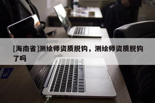 [海南省]测绘师资质脱钩，测绘师资质脱钩了吗