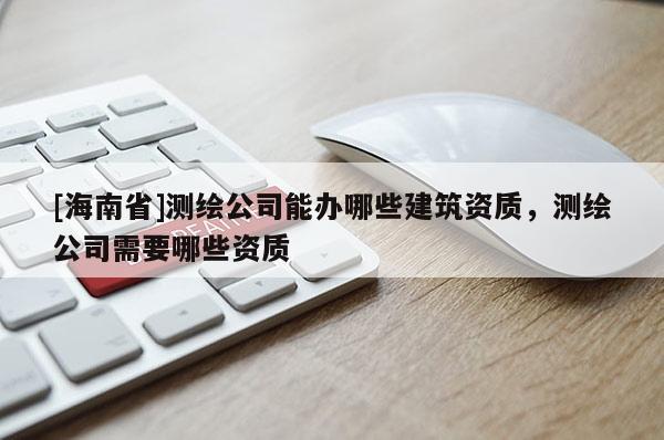 [海南省]测绘公司能办哪些建筑资质，测绘公司需要哪些资质