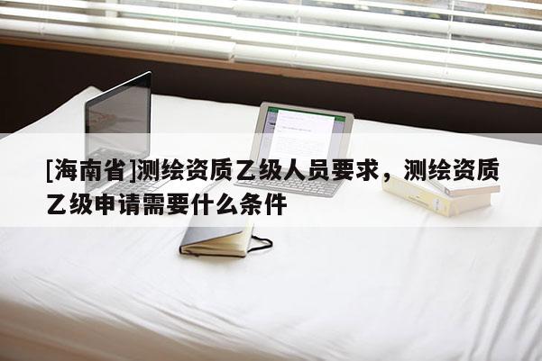 [海南省]测绘资质乙级人员要求，测绘资质乙级申请需要什么条件