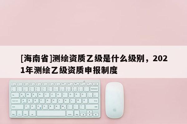 [海南省]测绘资质乙级是什么级别，2021年测绘乙级资质申报制度