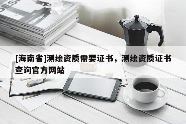[海南省]测绘资质需要证书，测绘资质证书查询官方网站