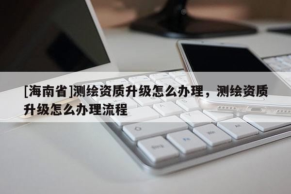 [海南省]测绘资质升级怎么办理，测绘资质升级怎么办理流程