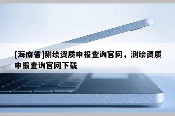 [海南省]测绘资质申报查询官网，测绘资质申报查询官网下载