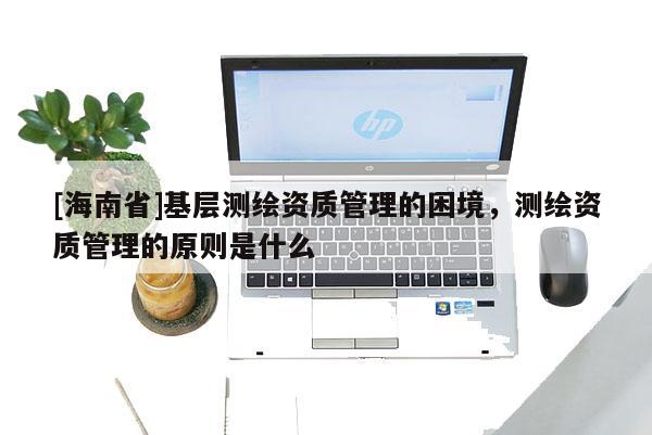 [海南省]基层测绘资质管理的困境，测绘资质管理的原则是什么