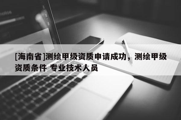 [海南省]测绘甲级资质申请成功，测绘甲级资质条件 专业技术人员