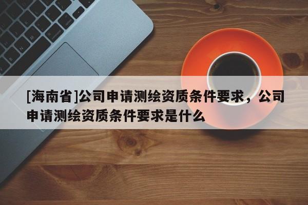 [海南省]公司申请测绘资质条件要求，公司申请测绘资质条件要求是什么