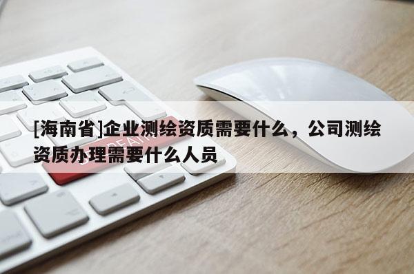 [海南省]企业测绘资质需要什么，公司测绘资质办理需要什么人员