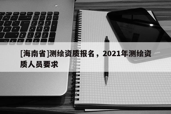 [海南省]测绘资质报名，2021年测绘资质人员要求