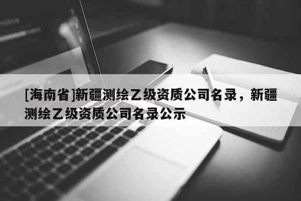 [海南省]新疆测绘乙级资质公司名录，新疆测绘乙级资质公司名录公示