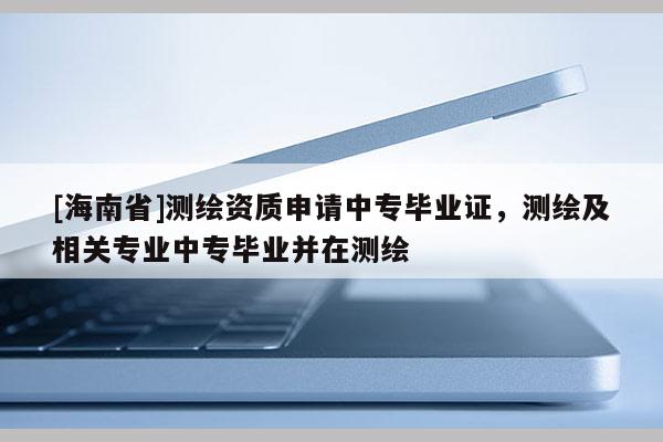 [海南省]测绘资质申请中专毕业证，测绘及相关专业中专毕业并在测绘