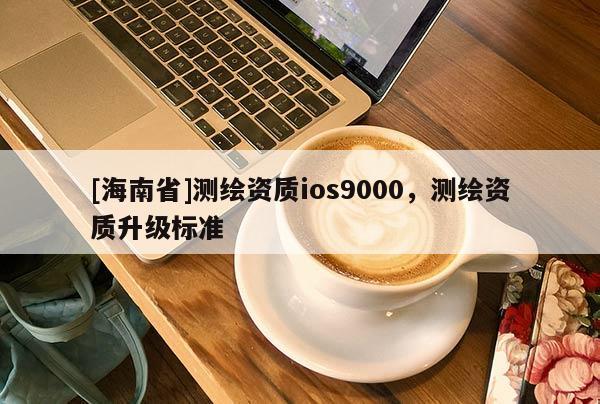 [海南省]测绘资质ios9000，测绘资质升级标准