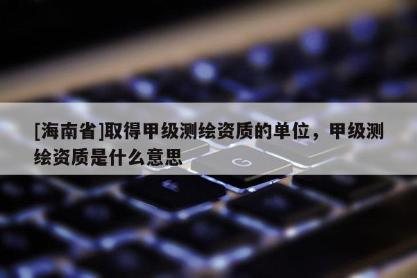 [海南省]取得甲级测绘资质的单位，甲级测绘资质是什么意思
