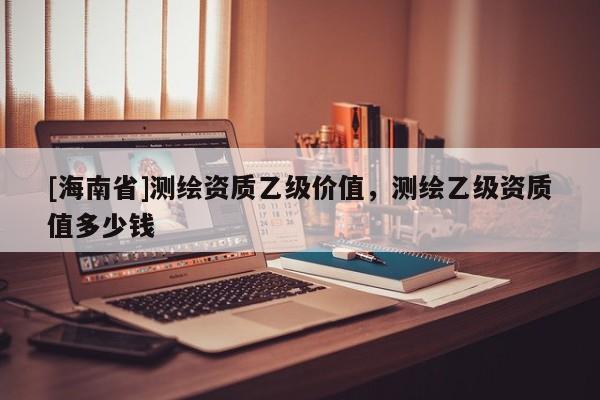 [海南省]测绘资质乙级价值，测绘乙级资质值多少钱